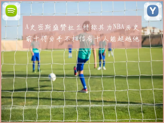 A史密斯盛赞杜兰特称其为NBA历史前十得分手不相信有十人能超越他