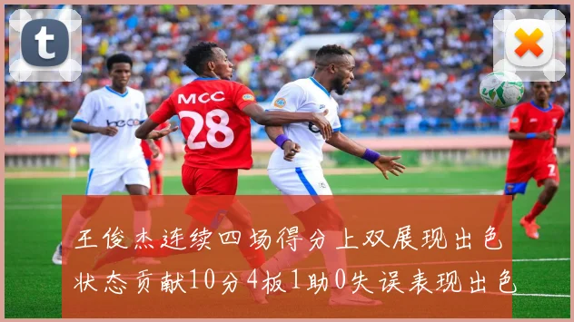 王俊杰连续四场得分上双展现出色状态贡献10分4板1助0失误表现出色