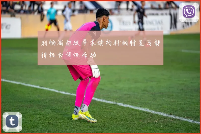 利物浦积极寻求续约科纳特皇马静待机会伺机而动