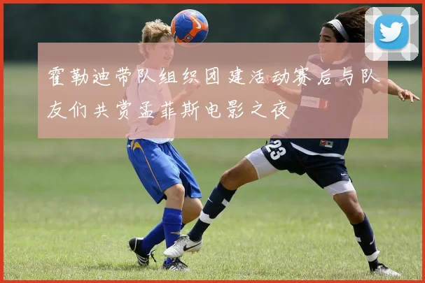霍勒迪带队组织团建活动赛后与队友们共赏孟菲斯电影之夜