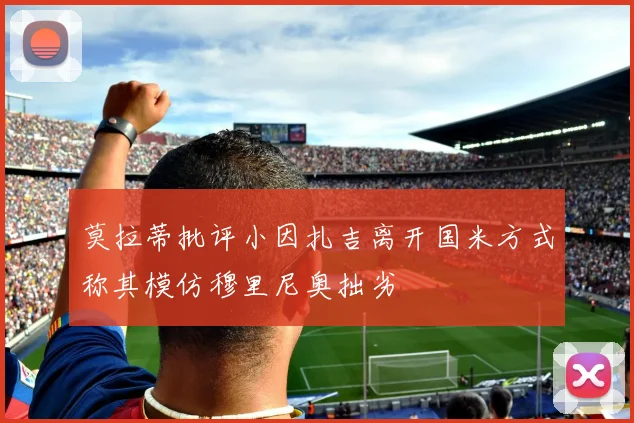 莫拉蒂批评小因扎吉离开国米方式称其模仿穆里尼奥拙劣